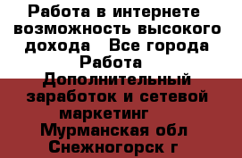 Работа в интернете, возможность высокого дохода - Все города Работа » Дополнительный заработок и сетевой маркетинг   . Мурманская обл.,Снежногорск г.